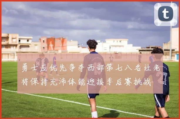 勇士应优先争夺西部第七八名让老将保持充沛体能迎接季后赛挑战