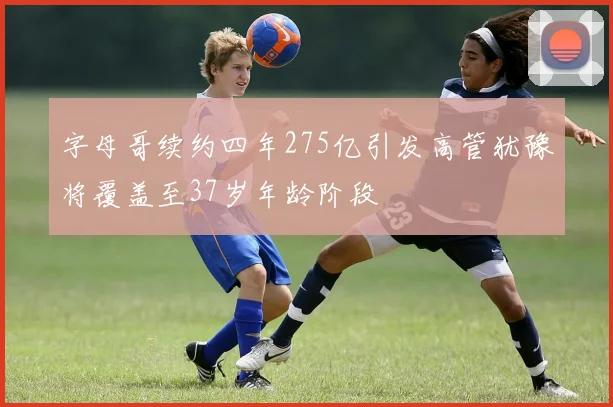 字母哥续约四年275亿引发高管犹豫将覆盖至37岁年龄阶段
