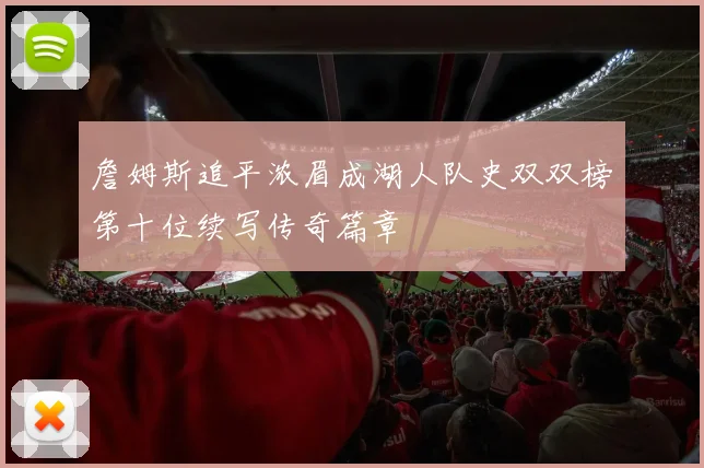 詹姆斯追平浓眉成湖人队史双双榜第十位续写传奇篇章
