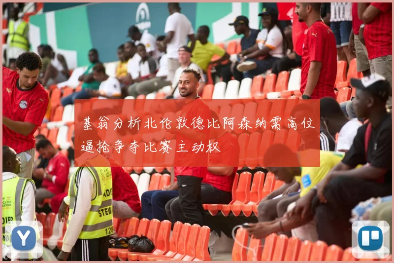 基翁分析北伦敦德比阿森纳需高位逼抢争夺比赛主动权