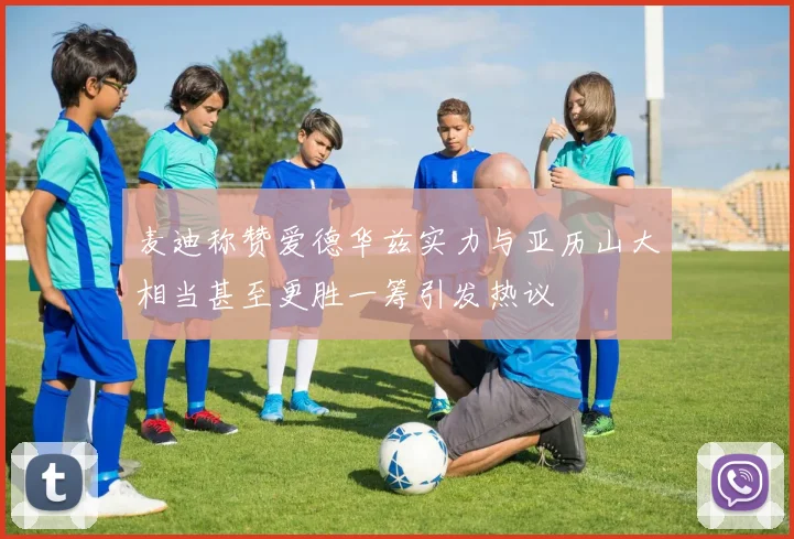 麦迪称赞爱德华兹实力与亚历山大相当甚至更胜一筹引发热议