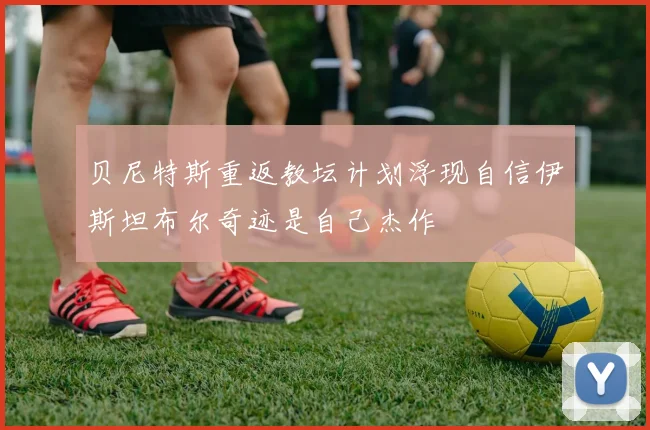 贝尼特斯重返教坛计划浮现自信伊斯坦布尔奇迹是自己杰作