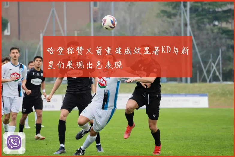 哈登称赞火箭重建成效显著KD与新星们展现出色表现