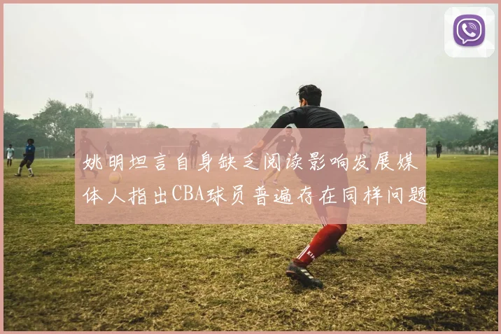 姚明坦言自身缺乏阅读影响发展媒体人指出CBA球员普遍存在同样问题