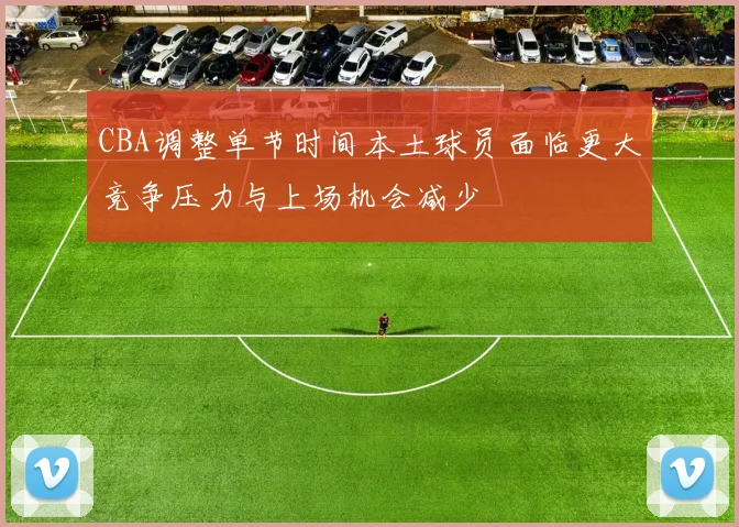 CBA调整单节时间本土球员面临更大竞争压力与上场机会减少