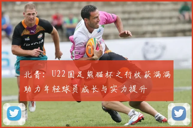 北青：U22国足熊猫杯之行收获满满助力年轻球员成长与实力提升