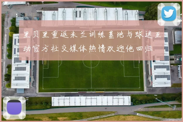 里贝里重返米兰训练基地与球迷互动官方社交媒体热情欢迎他回归