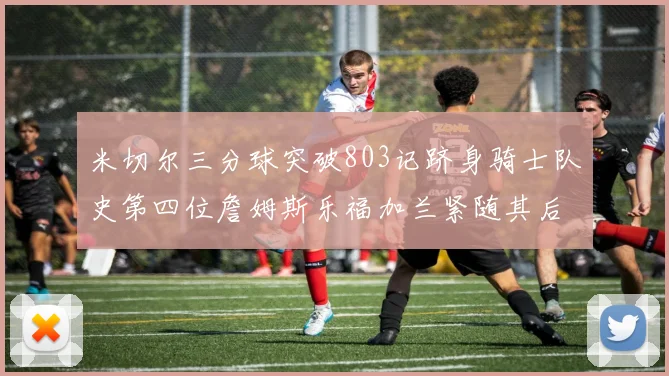 米切尔三分球突破803记跻身骑士队史第四位詹姆斯乐福加兰紧随其后