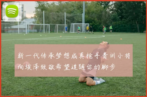 新一代传承梦想成真枪手青训小将向埃泽致敬希望追随你的脚步