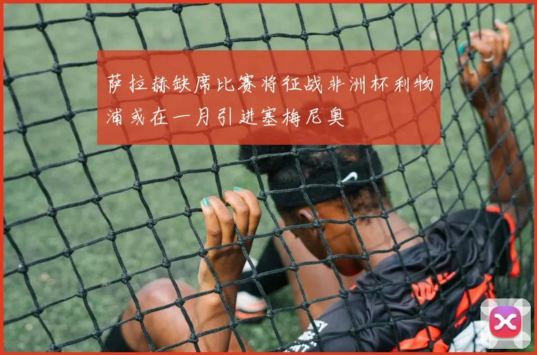 萨拉赫缺席比赛将征战非洲杯利物浦或在一月引进塞梅尼奥