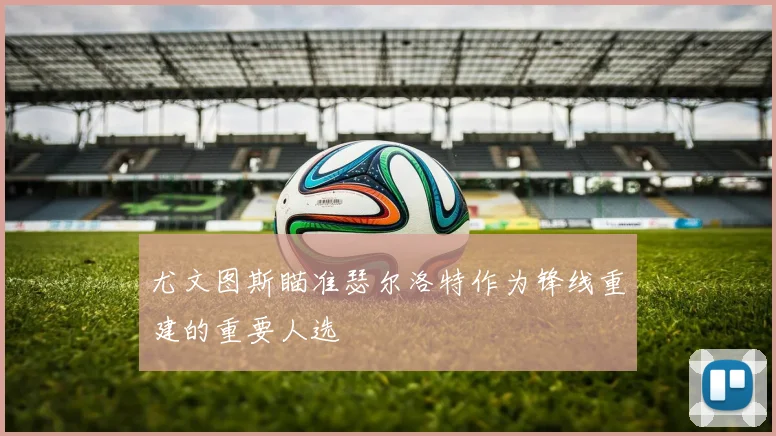尤文图斯瞄准瑟尔洛特作为锋线重建的重要人选