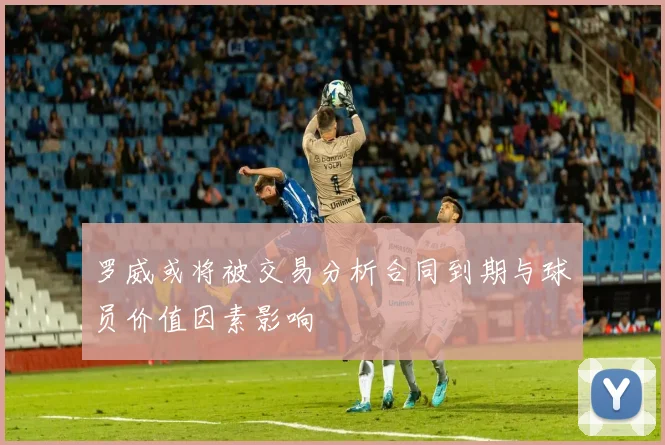 罗威或将被交易分析合同到期与球员价值因素影响