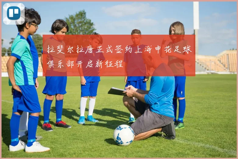 拉斐尔拉唐正式签约上海申花足球俱乐部开启新征程
