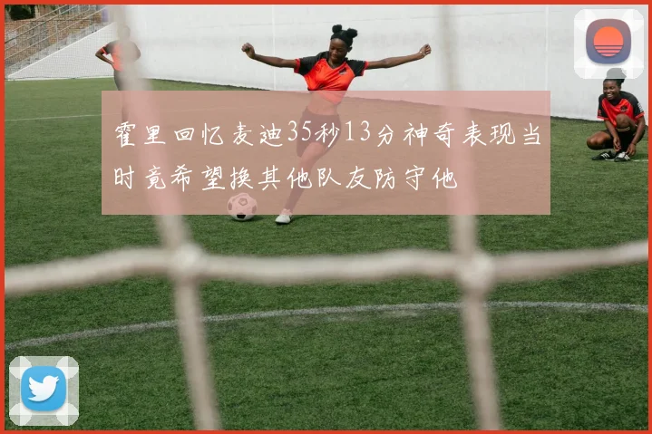 霍里回忆麦迪35秒13分神奇表现当时竟希望换其他队友防守他