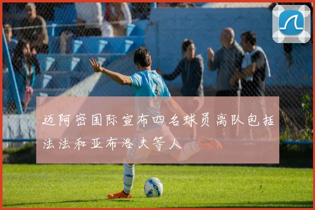 迈阿密国际宣布四名球员离队包括法法和亚布洛夫等人