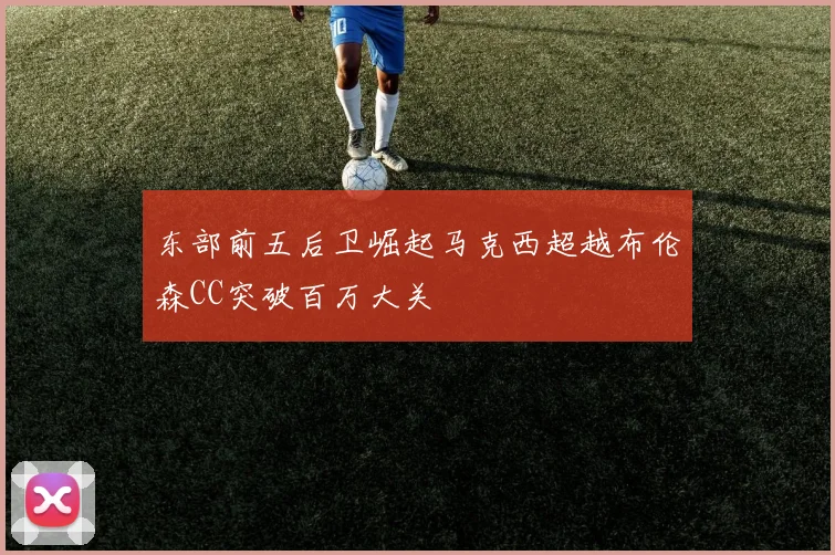 东部前五后卫崛起马克西超越布伦森CC突破百万大关
