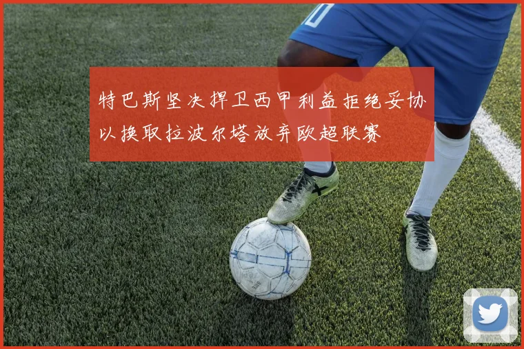 特巴斯坚决捍卫西甲利益拒绝妥协以换取拉波尔塔放弃欧超联赛