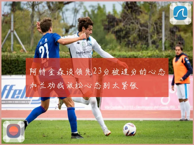 阿特金森谈领先23分被追分的心态加兰劝我放松心态别太紧张