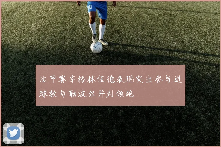 法甲赛季格林伍德表现突出参与进球数与勒波尔并列领跑