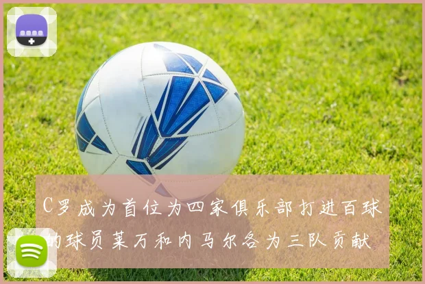 C罗成为首位为四家俱乐部打进百球的球员莱万和内马尔各为三队贡献进球