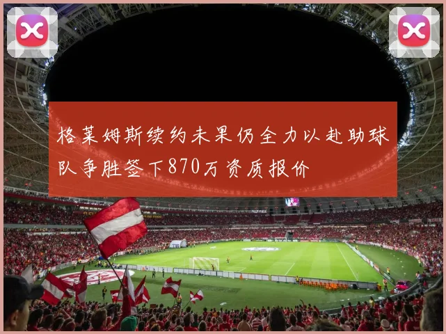 格莱姆斯续约未果仍全力以赴助球队争胜签下870万资质报价