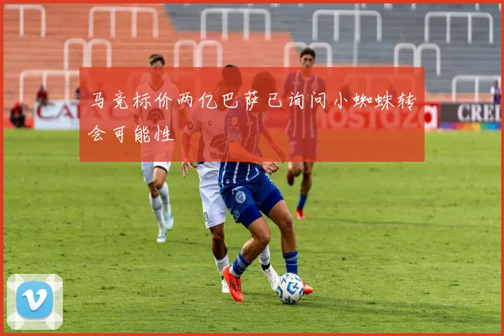 马竞标价两亿巴萨已询问小蜘蛛转会可能性