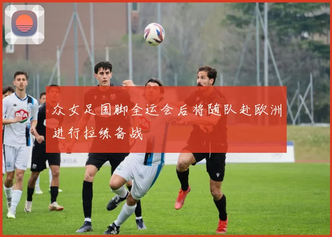众女足国脚全运会后将随队赴欧洲进行拉练备战