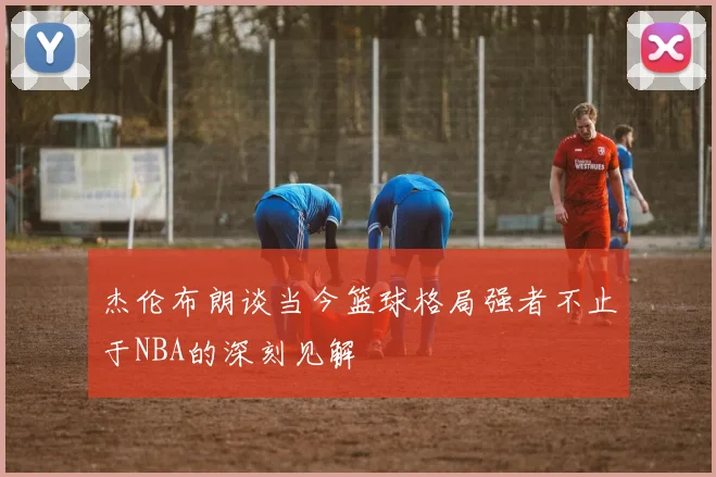 杰伦布朗谈当今篮球格局强者不止于NBA的深刻见解