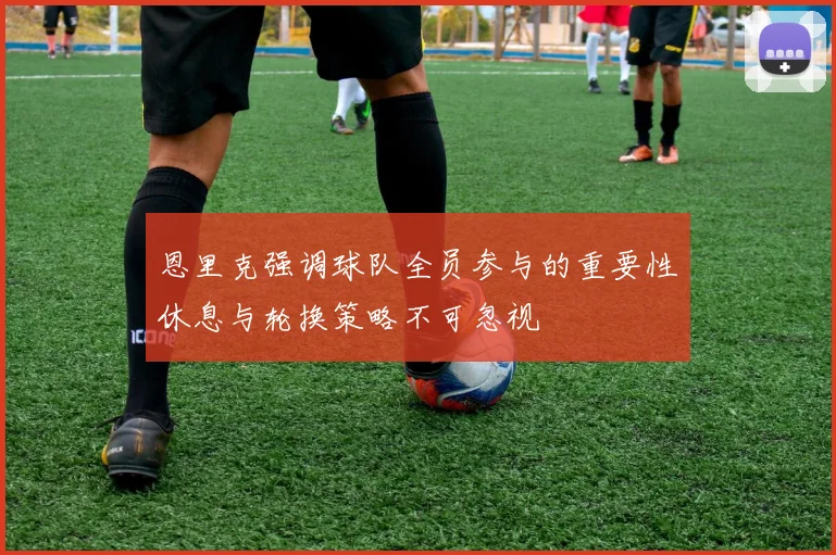 恩里克强调球队全员参与的重要性休息与轮换策略不可忽视