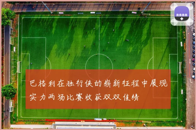 巴格利在独行侠的崭新征程中展现实力两场比赛收获双双佳绩