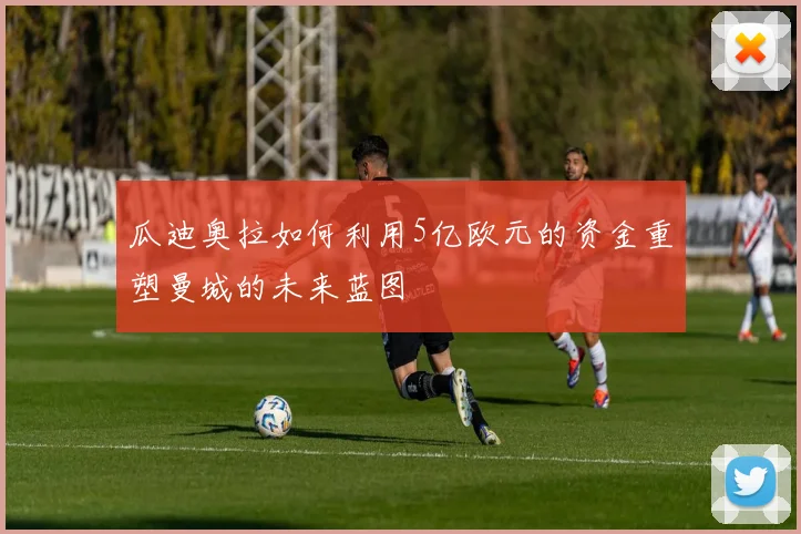瓜迪奥拉如何利用5亿欧元的资金重塑曼城的未来蓝图