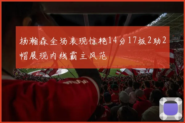 杨瀚森全场表现惊艳14分17板2助2帽展现内线霸主风范
