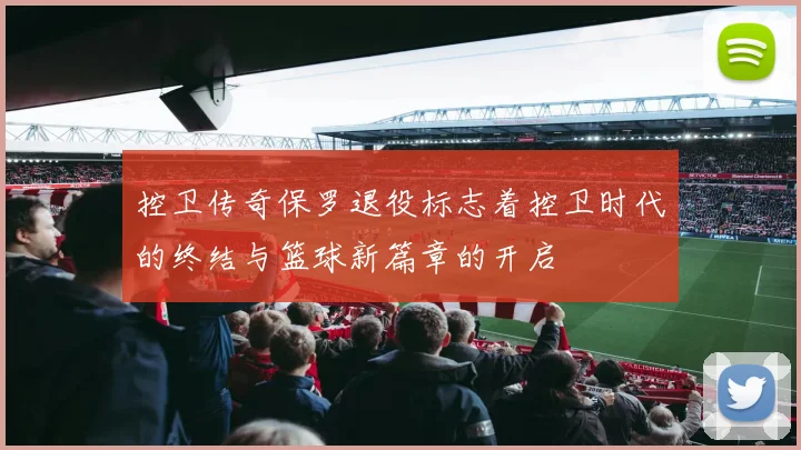 控卫传奇保罗退役标志着控卫时代的终结与篮球新篇章的开启
