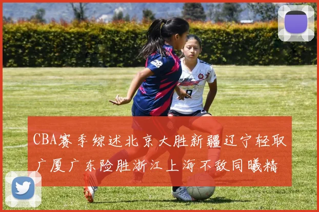 CBA赛季综述北京大胜新疆辽宁轻取广厦广东险胜浙江上海不敌同曦精彩回顾