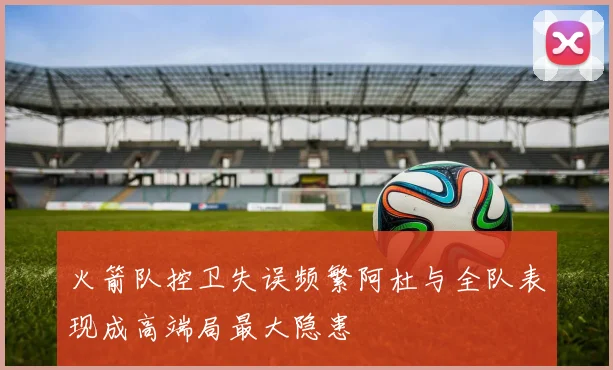 火箭队控卫失误频繁阿杜与全队表现成高端局最大隐患