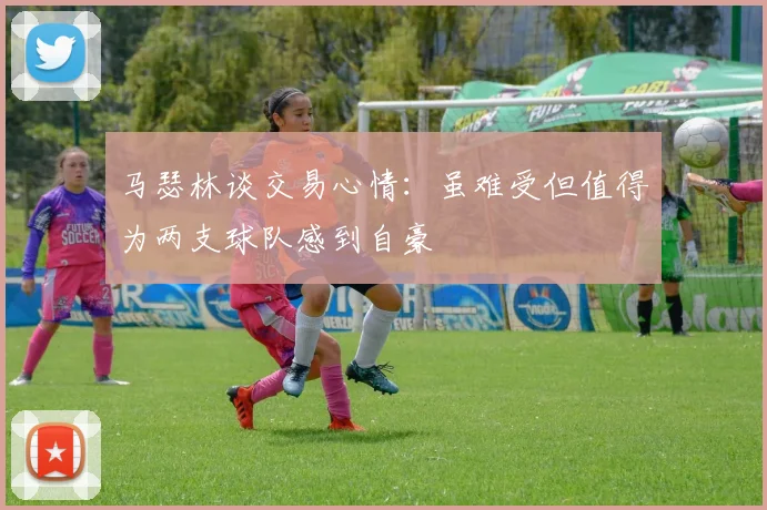 马瑟林谈交易心情：虽难受但值得为两支球队感到自豪