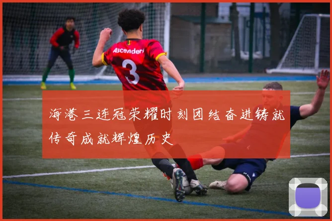 海港三连冠荣耀时刻团结奋进铸就传奇成就辉煌历史